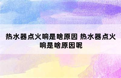 热水器点火响是啥原因 热水器点火响是啥原因呢